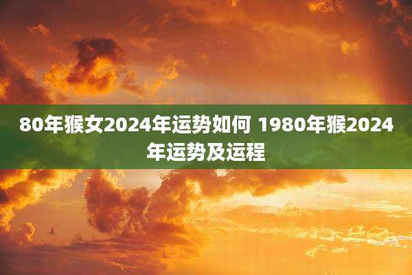 80年猴女2024年运势如何 1980年猴2024年运势及运程