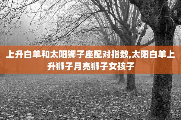 上升白羊和太阳狮子座配对指数,太阳白羊上升狮子月亮狮子女孩子