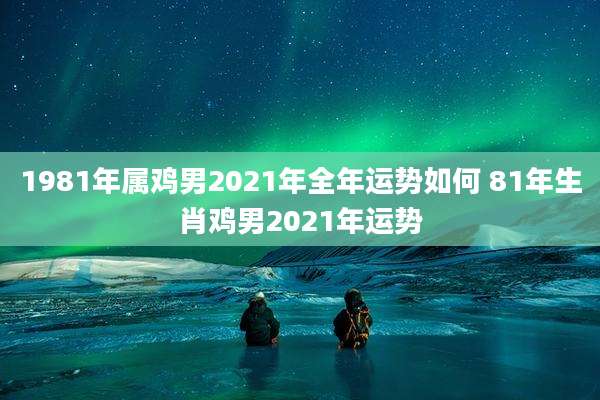 1981年属鸡男2021年全年运势如何 81年生肖鸡男2021年运势