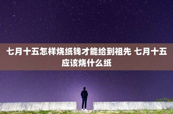 七月十五怎样烧纸钱才能给到祖先 七月十五应该烧什么纸
