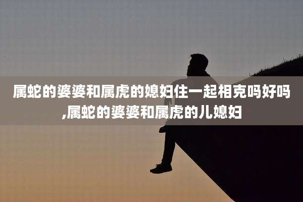 属蛇的婆婆和属虎的媳妇住一起相克吗好吗,属蛇的婆婆和属虎的儿媳妇
