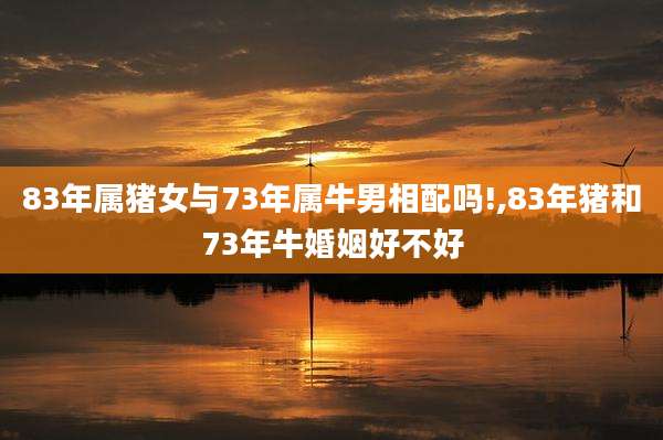 83年属猪女与73年属牛男相配吗!,83年猪和73年牛婚姻好不好