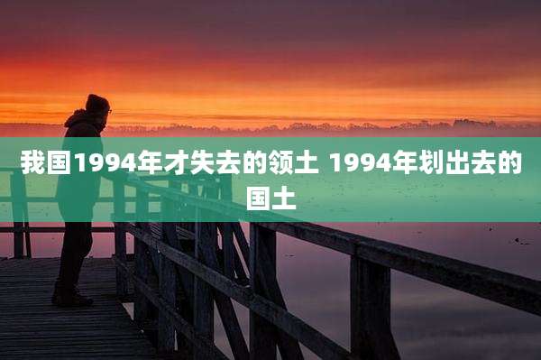 我国1994年才失去的领土 1994年划出去的国土