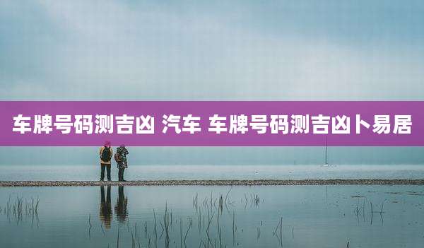 车牌号码测吉凶 汽车 车牌号码测吉凶卜易居