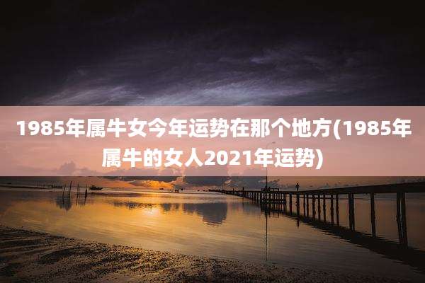 1985年属牛女今年运势在那个地方(1985年属牛的女人2021年运势)