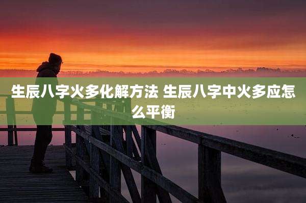 生辰八字火多化解方法 生辰八字中火多应怎么平衡
