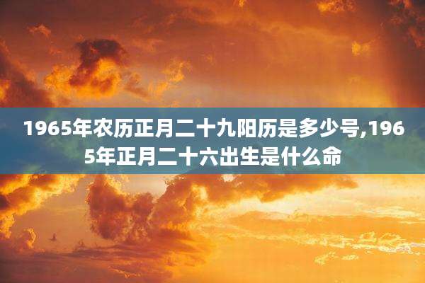 1965年农历正月二十九阳历是多少号,1965年正月二十六出生是什么命