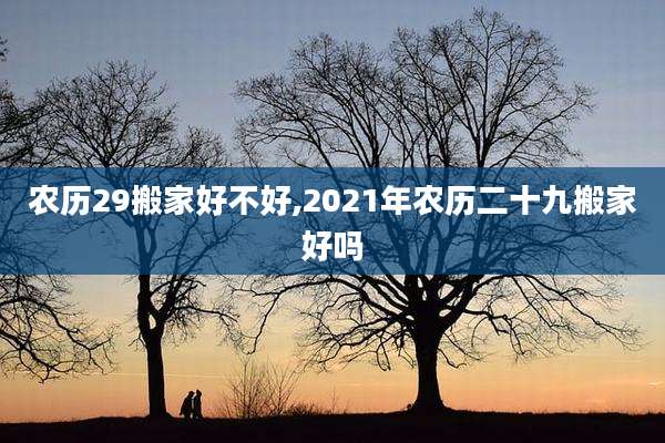 农历29搬家好不好,2021年农历二十九搬家好吗
