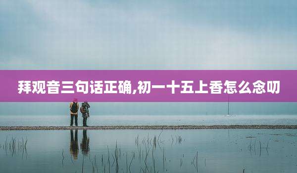 拜观音三句话正确,初一十五上香怎么念叨