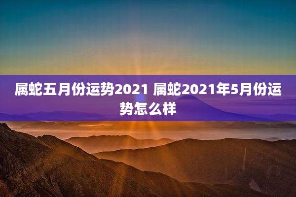 属蛇五月份运势2021 属蛇2021年5月份运势怎么样