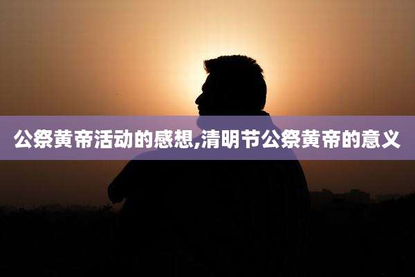 公祭黄帝活动的感想,清明节公祭黄帝的意义