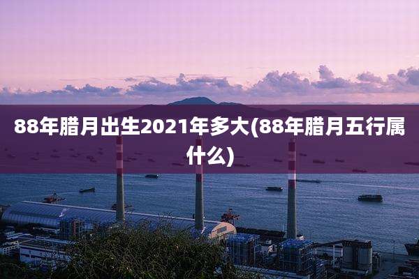 88年腊月出生2021年多大(88年腊月五行属什么)