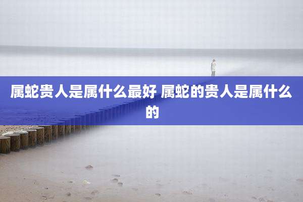 属蛇贵人是属什么最好 属蛇的贵人是属什么的