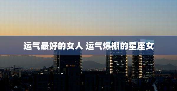运气最好的女人 运气爆棚的星座女