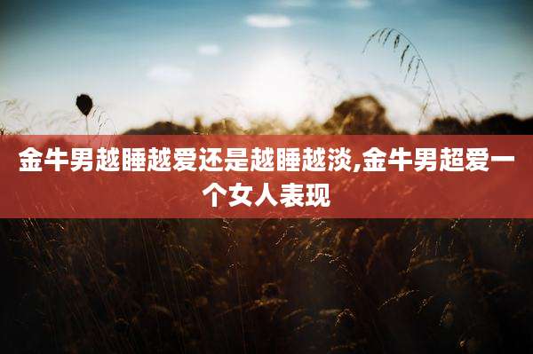 金牛男越睡越爱还是越睡越淡,金牛男超爱一个女人表现