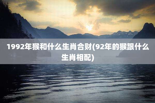 1992年猴和什么生肖合财(92年的猴跟什么生肖相配)