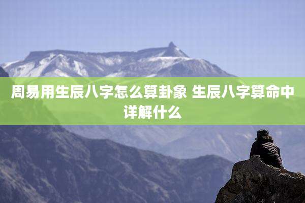 周易用生辰八字怎么算卦象 生辰八字算命中详解什么