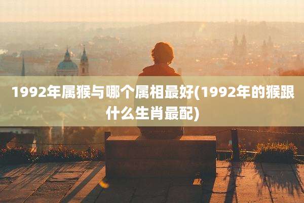 1992年属猴与哪个属相最好(1992年的猴跟什么生肖最配)