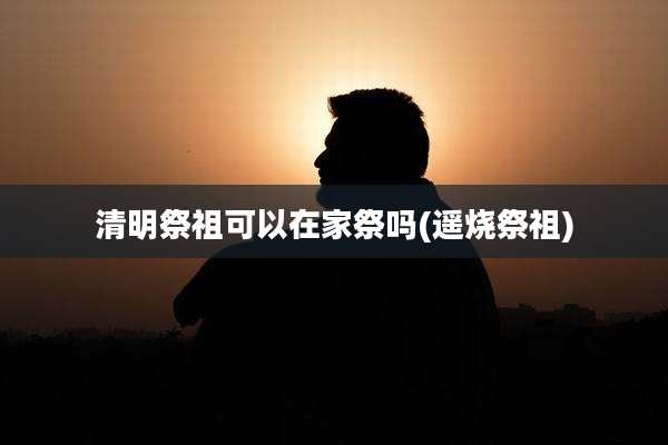 清明祭祖可以在家祭吗(遥烧祭祖)