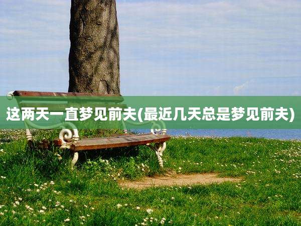 这两天一直梦见前夫(最近几天总是梦见前夫)