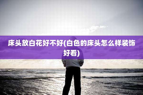 床头放白花好不好(白色的床头怎么样装饰好看)