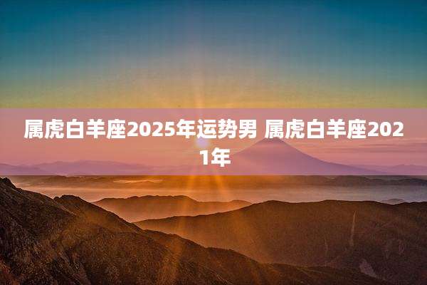 属虎白羊座2025年运势男 属虎白羊座2021年