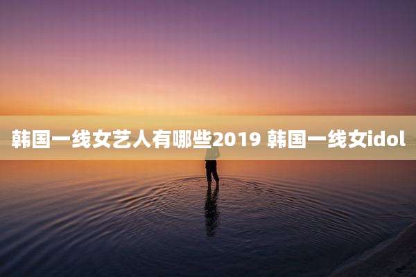 韩国一线女艺人有哪些2019 韩国一线女idol