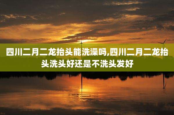 四川二月二龙抬头能洗澡吗,四川二月二龙抬头洗头好还是不洗头发好