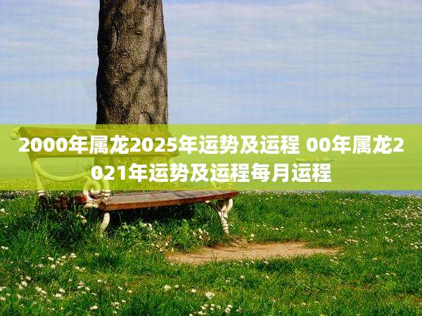 2000年属龙2025年运势及运程 00年属龙2021年运势及运程每月运程