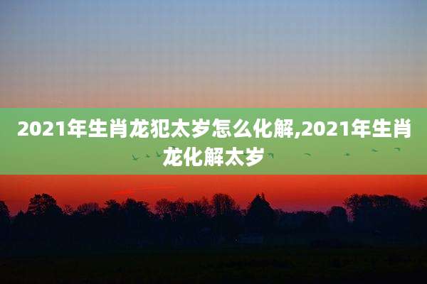 2021年生肖龙犯太岁怎么化解,2021年生肖龙化解太岁