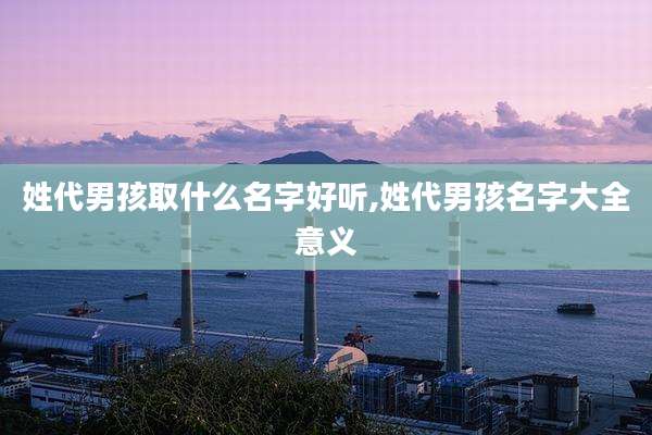 姓代男孩取什么名字好听,姓代男孩名字大全意义