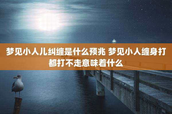 梦见小人儿纠缠是什么预兆 梦见小人缠身打都打不走意味着什么