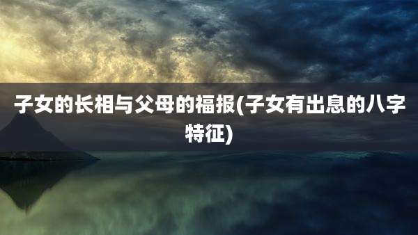 子女的长相与父母的福报(子女有出息的八字特征)