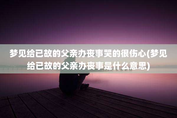 梦见给已故的父亲办丧事哭的很伤心(梦见给已故的父亲办丧事是什么意思)