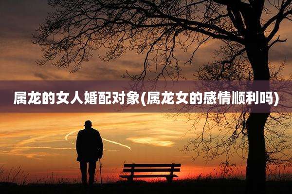 属龙的女人婚配对象(属龙女的感情顺利吗)