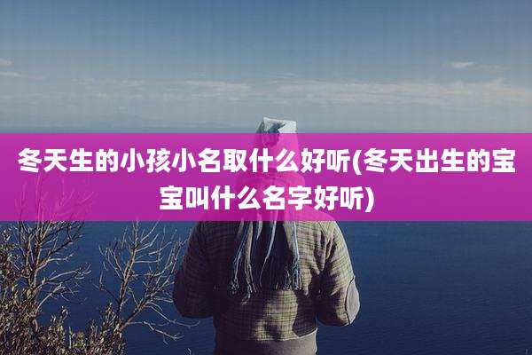 冬天生的小孩小名取什么好听(冬天出生的宝宝叫什么名字好听)