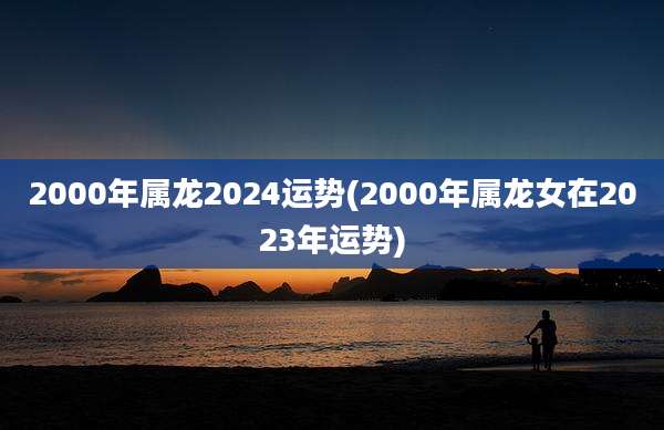 2000年属龙2024运势(2000年属龙女在2023年运势)