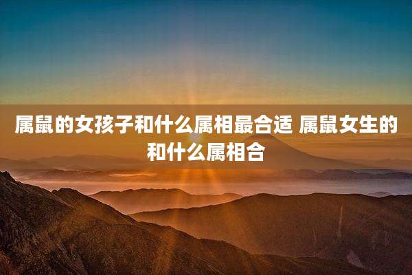属鼠的女孩子和什么属相最合适 属鼠女生的和什么属相合
