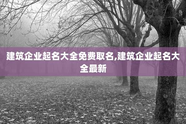 建筑企业起名大全免费取名,建筑企业起名大全最新