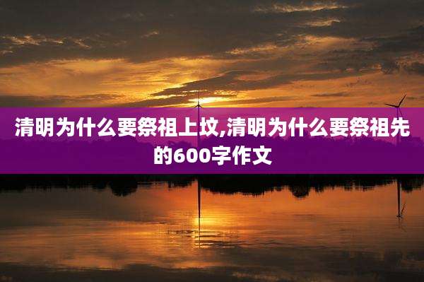清明为什么要祭祖上坟,清明为什么要祭祖先的600字作文