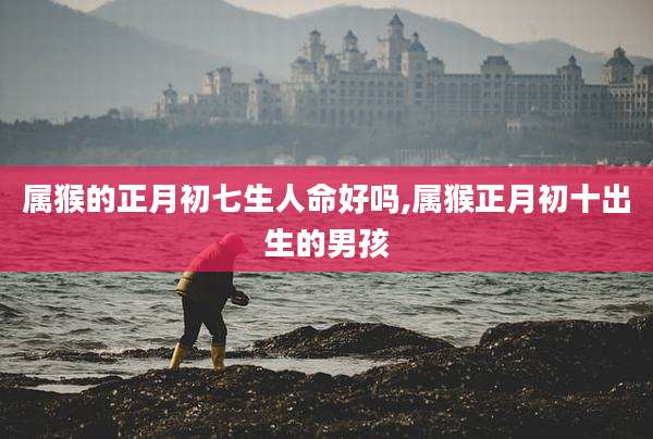 属猴的正月初七生人命好吗,属猴正月初十出生的男孩