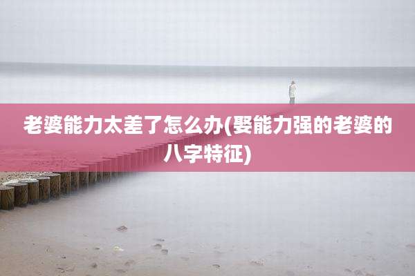老婆能力太差了怎么办(娶能力强的老婆的八字特征)