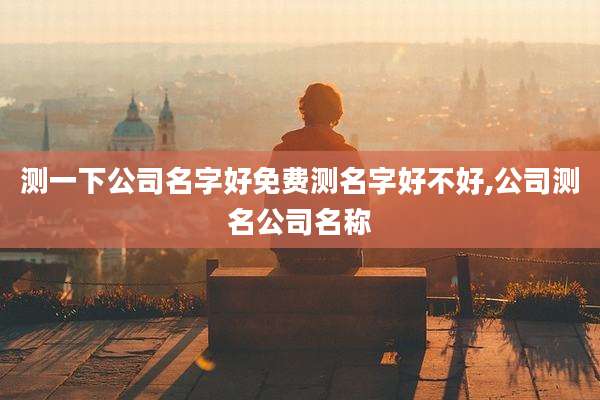 测一下公司名字好免费测名字好不好,公司测名公司名称