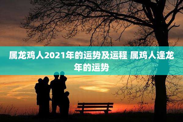 属龙鸡人2021年的运势及运程 属鸡人逢龙年的运势
