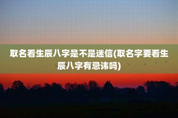 取名看生辰八字是不是迷信(取名字要看生辰八字有忌讳吗)