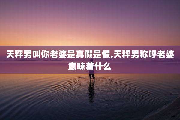 天秤男叫你老婆是真假是假,天秤男称呼老婆意味着什么