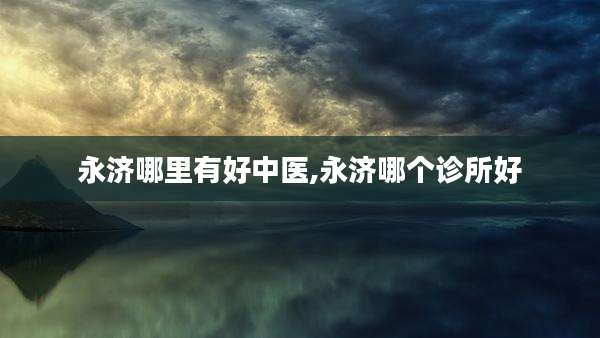 永济哪里有好中医,永济哪个诊所好