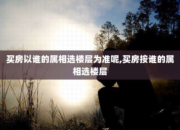 买房以谁的属相选楼层为准呢,买房按谁的属相选楼层