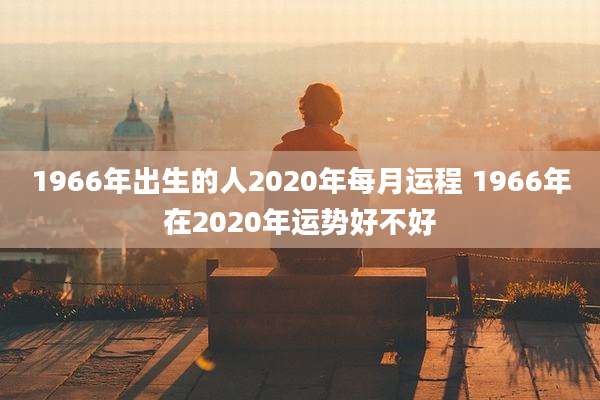 1966年出生的人2020年每月运程 1966年在2020年运势好不好