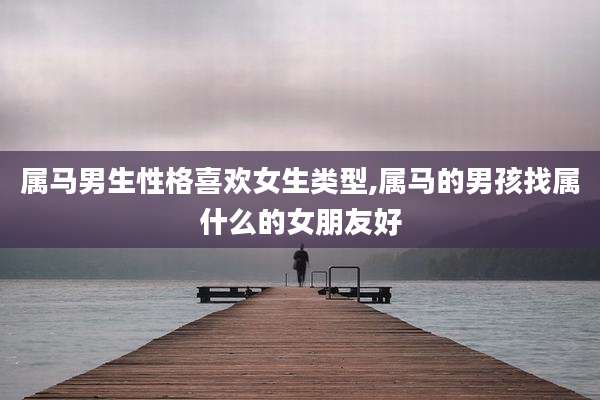 属马男生性格喜欢女生类型,属马的男孩找属什么的女朋友好